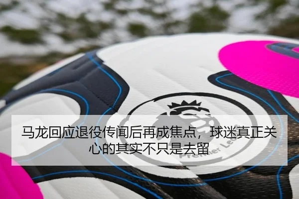 马龙回应退役传闻后再成焦点，球迷真正关心的其实不只是去留 | kaiyun